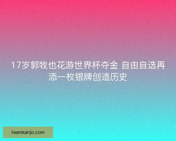 17岁郭牧也花游世界杯夺金 自由自选再添一枚银牌创造历史