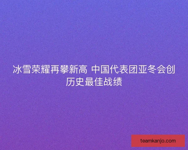 冰雪荣耀再攀新高 中国代表团亚冬会创历史最佳战绩