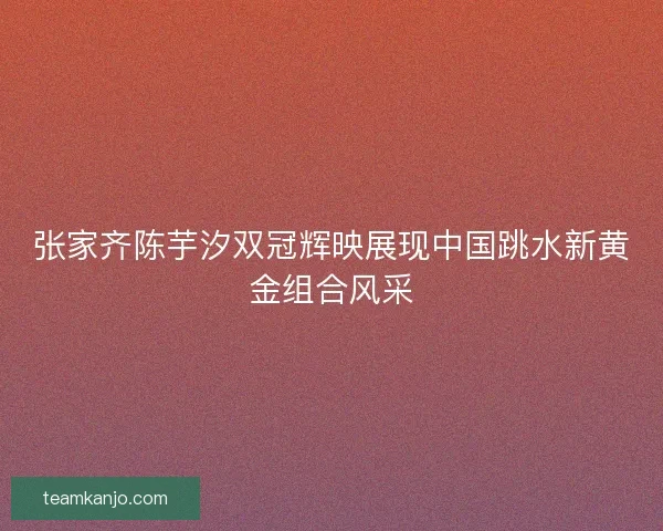 张家齐陈芋汐双冠辉映展现中国跳水新黄金组合风采