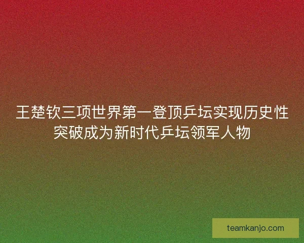 王楚钦三项世界第一登顶乒坛实现历史性突破成为新时代乒坛领军人物