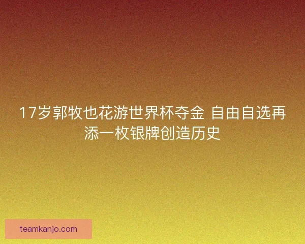 17岁郭牧也花游世界杯夺金 自由自选再添一枚银牌创造历史
